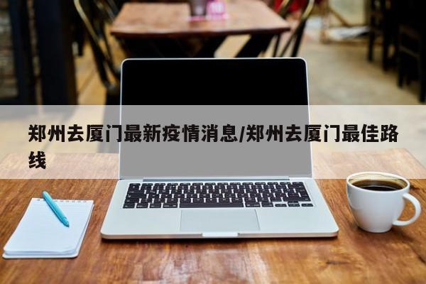 郑州去厦门最新疫情消息/郑州去厦门最佳路线