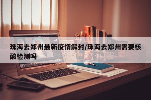珠海去郑州最新疫情解封/珠海去郑州需要核酸检测吗