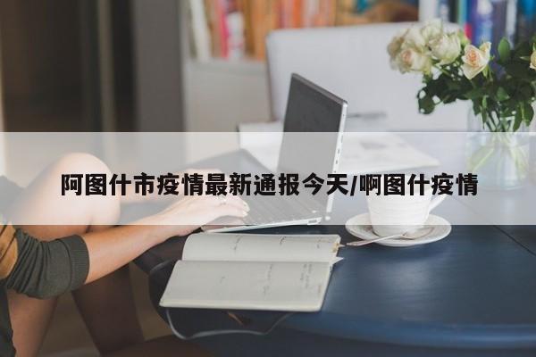 阿图什市疫情最新通报今天/啊图什疫情