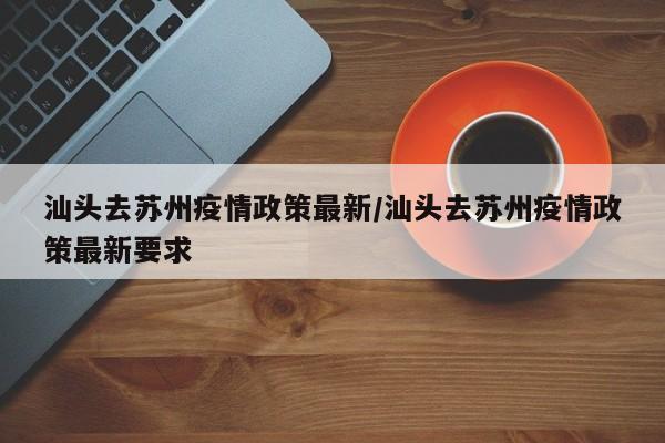 汕头去苏州疫情政策最新/汕头去苏州疫情政策最新要求