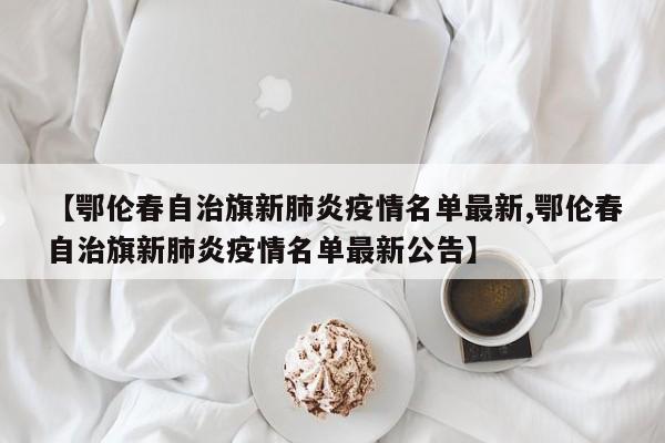 【鄂伦春自治旗新肺炎疫情名单最新,鄂伦春自治旗新肺炎疫情名单最新公告】