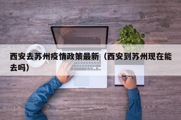 西安去苏州疫情政策最新（西安到苏州现在能去吗）
