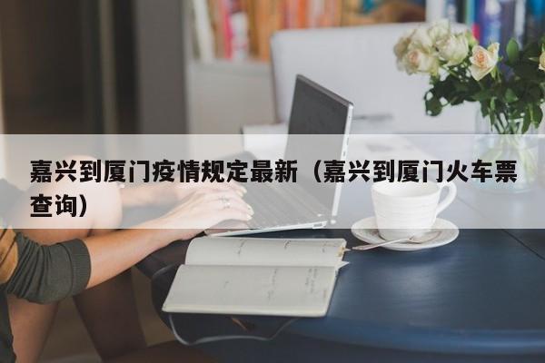 嘉兴到厦门疫情规定最新（嘉兴到厦门火车票查询）