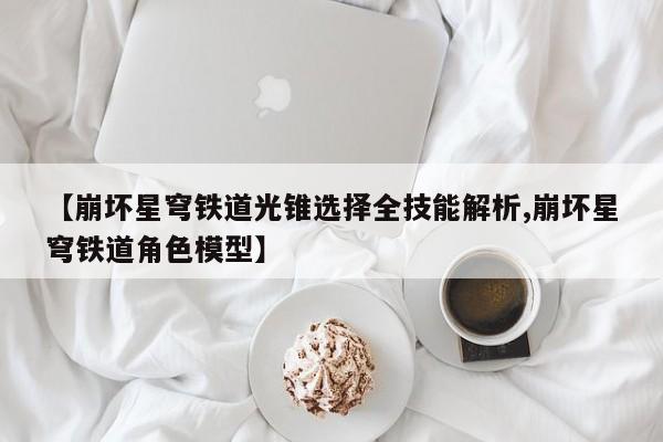 【崩坏星穹铁道光锥选择全技能解析,崩坏星穹铁道角色模型】