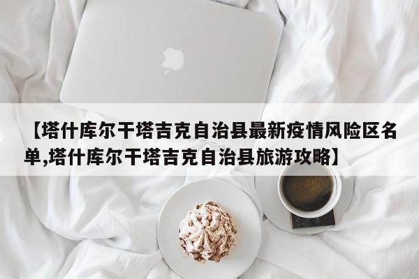 【塔什库尔干塔吉克自治县最新疫情风险区名单,塔什库尔干塔吉克自治县旅游攻略】