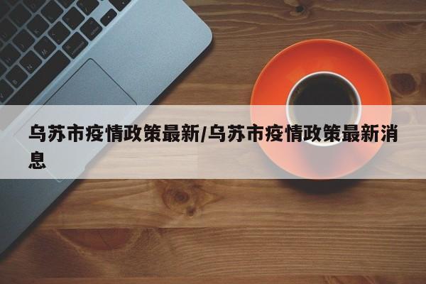 乌苏市疫情政策最新/乌苏市疫情政策最新消息