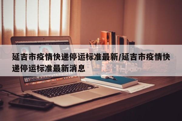 延吉市疫情快递停运标准最新/延吉市疫情快递停运标准最新消息