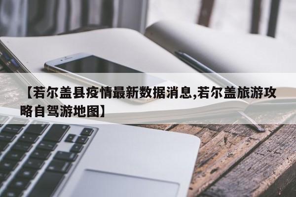 【若尔盖县疫情最新数据消息,若尔盖旅游攻略自驾游地图】