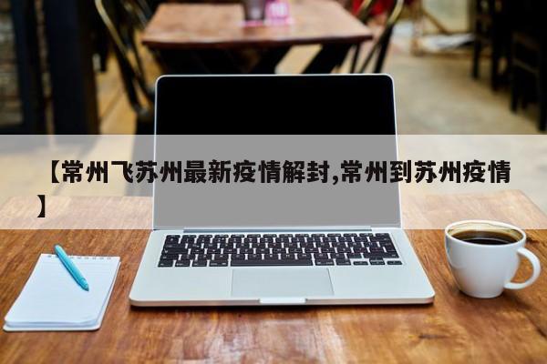 【常州飞苏州最新疫情解封,常州到苏州疫情】