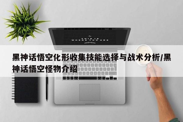 黑神话悟空化形收集技能选择与战术分析/黑神话悟空怪物介绍