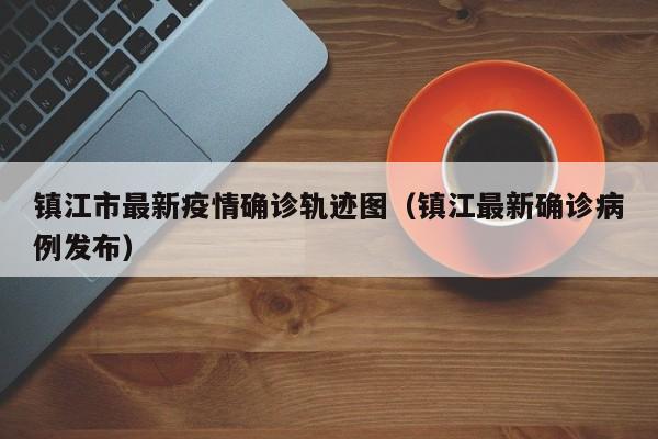 镇江市最新疫情确诊轨迹图（镇江最新确诊病例发布）