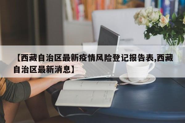【西藏自治区最新疫情风险登记报告表,西藏自治区最新消息】