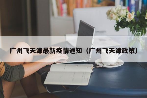 广州飞天津最新疫情通知（广州飞天津政策）