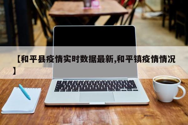 【和平县疫情实时数据最新,和平镇疫情情况】