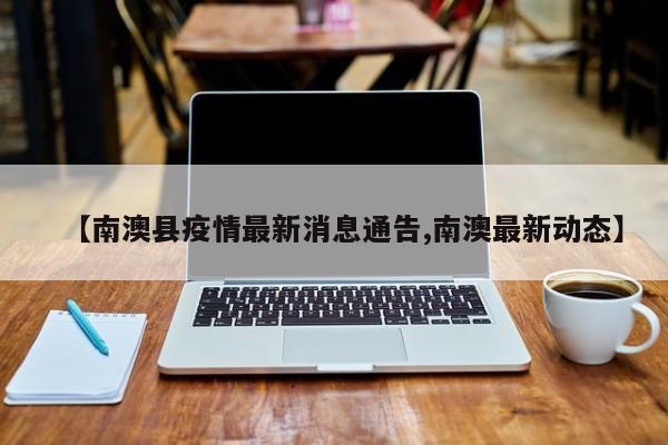 【南澳县疫情最新消息通告,南澳最新动态】