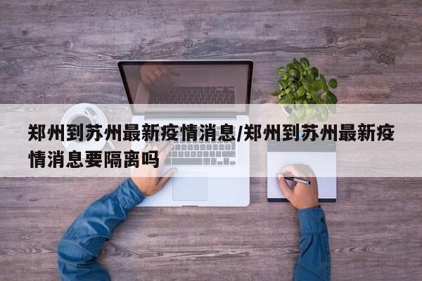郑州到苏州最新疫情消息/郑州到苏州最新疫情消息要隔离吗