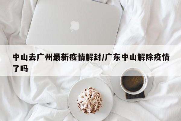 中山去广州最新疫情解封/广东中山解除疫情了吗