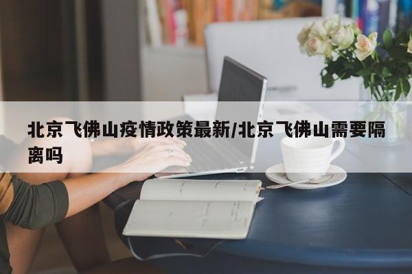 北京飞佛山疫情政策最新/北京飞佛山需要隔离吗