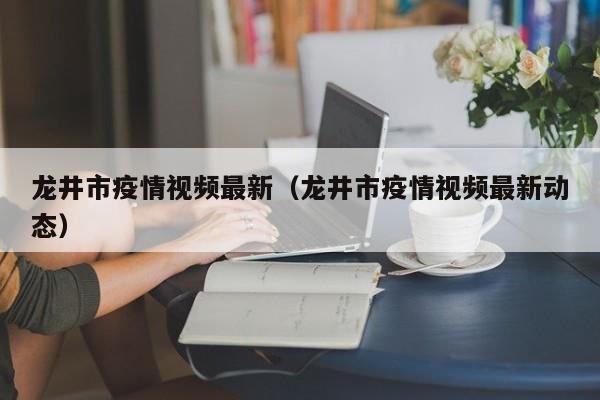 龙井市疫情视频最新（龙井市疫情视频最新动态）
