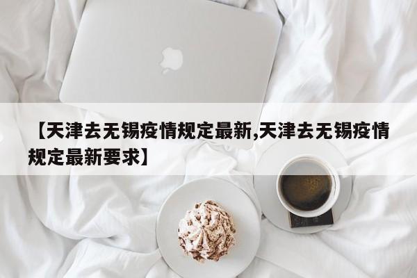 【天津去无锡疫情规定最新,天津去无锡疫情规定最新要求】