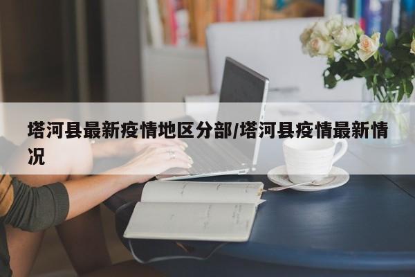 塔河县最新疫情地区分部/塔河县疫情最新情况