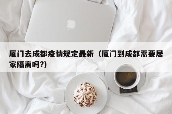 厦门去成都疫情规定最新（厦门到成都需要居家隔离吗?）