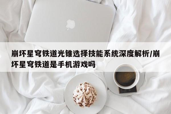 崩坏星穹铁道光锥选择技能系统深度解析/崩坏星穹铁道是手机游戏吗