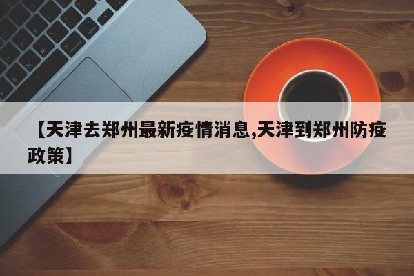 【天津去郑州最新疫情消息,天津到郑州防疫政策】