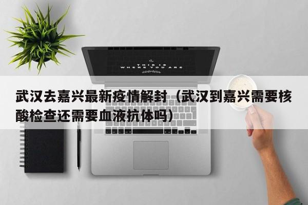 武汉去嘉兴最新疫情解封（武汉到嘉兴需要核酸检查还需要血液抗体吗）