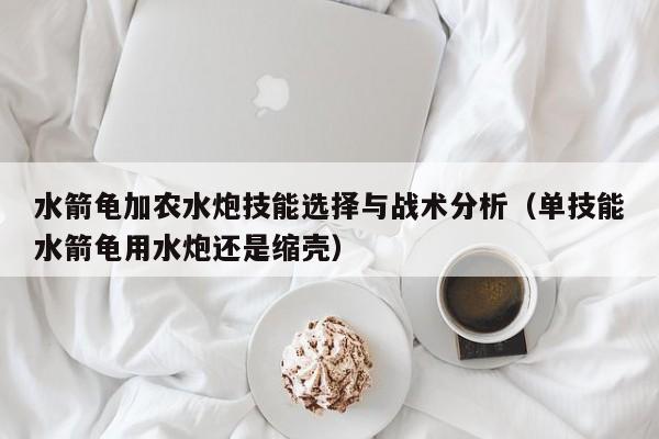 水箭龟加农水炮技能选择与战术分析（单技能水箭龟用水炮还是缩壳）
