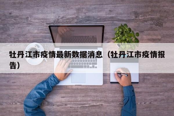 牡丹江市疫情最新数据消息（牡丹江市疫情报告）