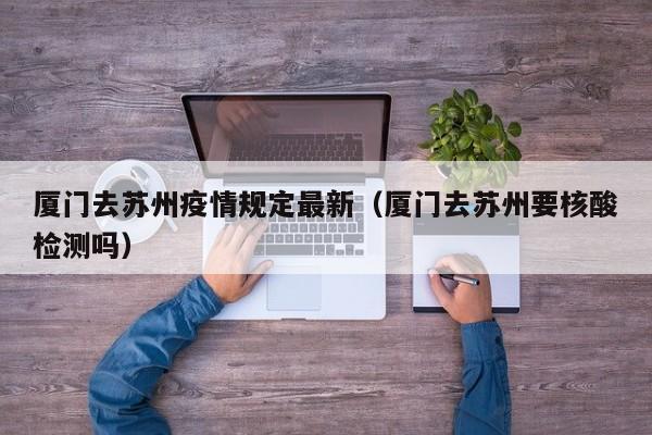 厦门去苏州疫情规定最新（厦门去苏州要核酸检测吗）