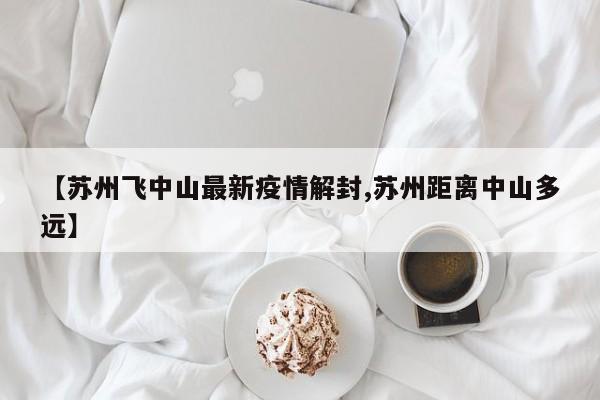【苏州飞中山最新疫情解封,苏州距离中山多远】
