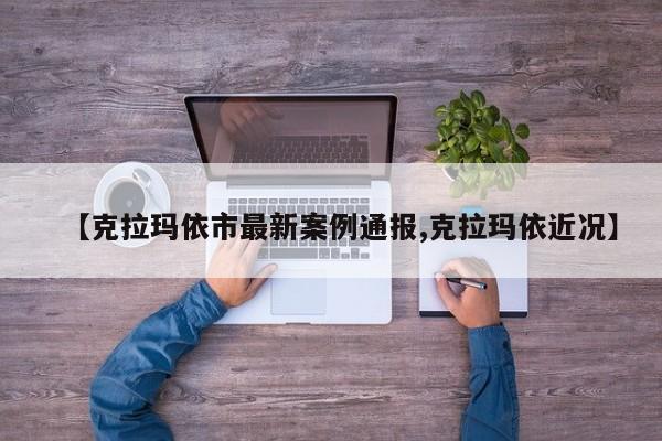 【克拉玛依市最新案例通报,克拉玛依近况】